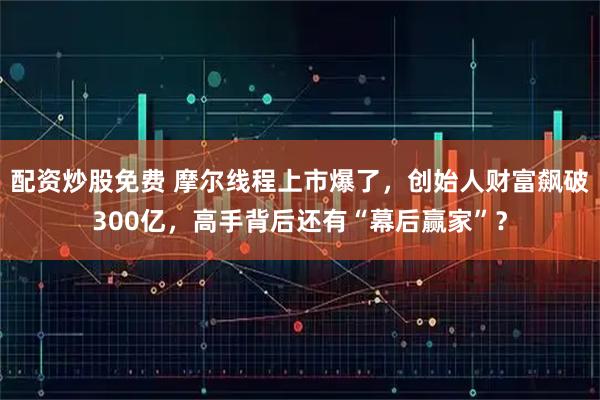 配资炒股免费 摩尔线程上市爆了，创始人财富飙破300亿，高手背后还有“幕后赢家”？