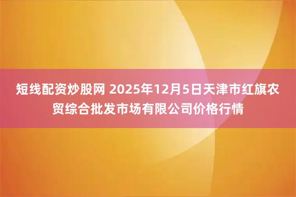 短线配资炒股网 2025年12月5日天津市红旗农贸综合批发市场有限公司价格行情