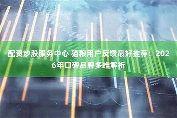 配资炒股服务中心 猫粮用户反馈最好推荐：2026年口碑品牌多维解析