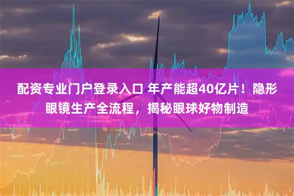 配资专业门户登录入口 年产能超40亿片！隐形眼镜生产全流程，揭秘眼球好物制造