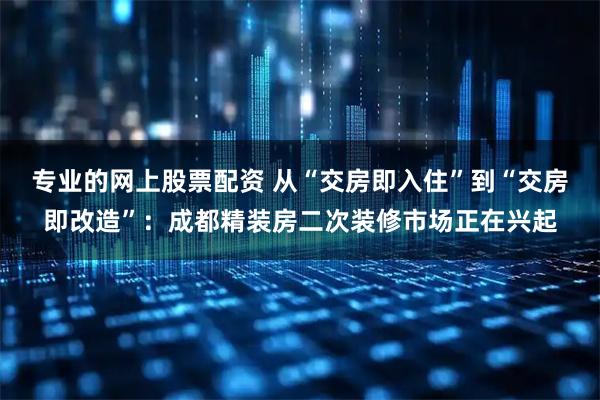 专业的网上股票配资 从“交房即入住”到“交房即改造”：成都精装房二次装修市场正在兴起