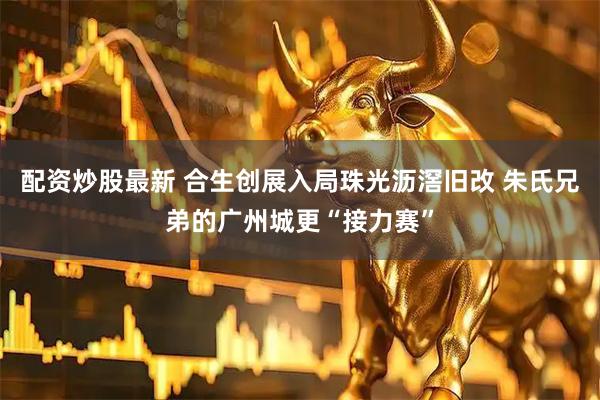配资炒股最新 合生创展入局珠光沥滘旧改 朱氏兄弟的广州城更“接力赛”