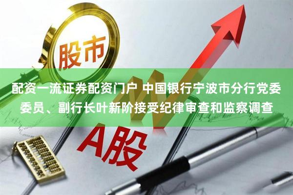 配资一流证券配资门户 中国银行宁波市分行党委委员、副行长叶新阶接受纪律审查和监察调查